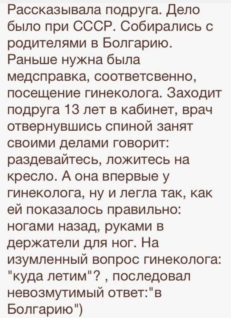 Рассказывала подруга. Дело было при СССР. Собирались с родителями в Болгарию. Раньше нужна была медсправка, соответственно, посещение гинеколога. Заходит подруга 13 лет в кабинет, врач отвернувшись спиной занят своими делами говорит: раздевайтесь, ложитесь на кресло. А она впервые у гинеколога, ну и легла так, как ей показалось правильно: ногами назад, руками в держатели для ног. На изумленный вопрос гинеколога: «куда летим»? ‚ последовал невозмутимый ответ: «в Болгарию».