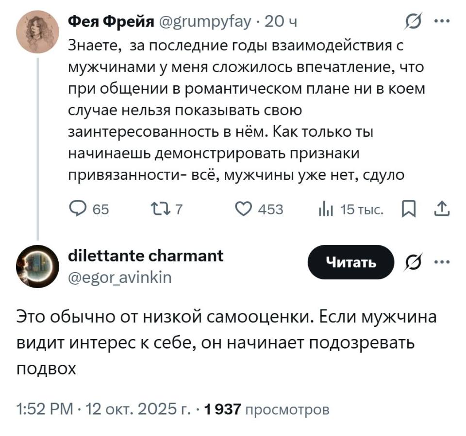 – Знаете, за последние годы взаимодействия с мужчинами у меня сложилось впечатление, что при общении в романтическом плане ни в коем случае нельзя показывать свою заинтересованность в нём. Как только ты начинаешь демонстрировать признаки привязанности — всё‚ мужчины уже нет, сдуло.
– Это обычно от низкой самооценки. Если мужчина видит интерес к себе, он начинает подозревать подвох.