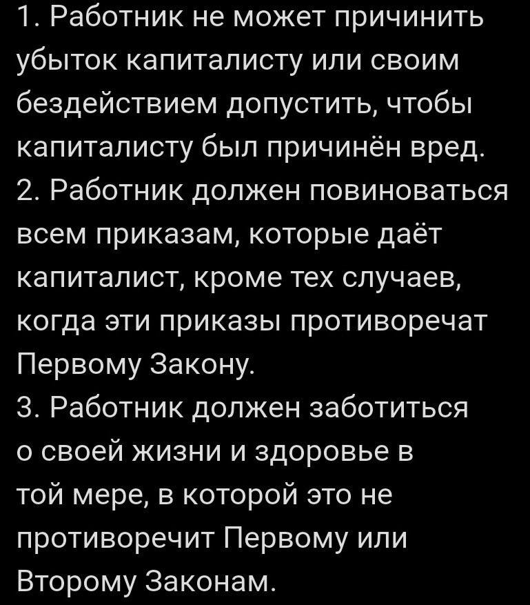1. Работник не может причинить убыток капиталисту или своим бездействием допустить, чтобы капиталисту был причинён вред.
2. Работник должен повиноваться всем приказам, которые даёт капиталист, кроме тех случаев, когда эти приказы противоречат Первому Закону.
3. Работник должен заботиться о своей жизни и здоровье в той мере, в которой это не противоречит Первому или Второму Законам.