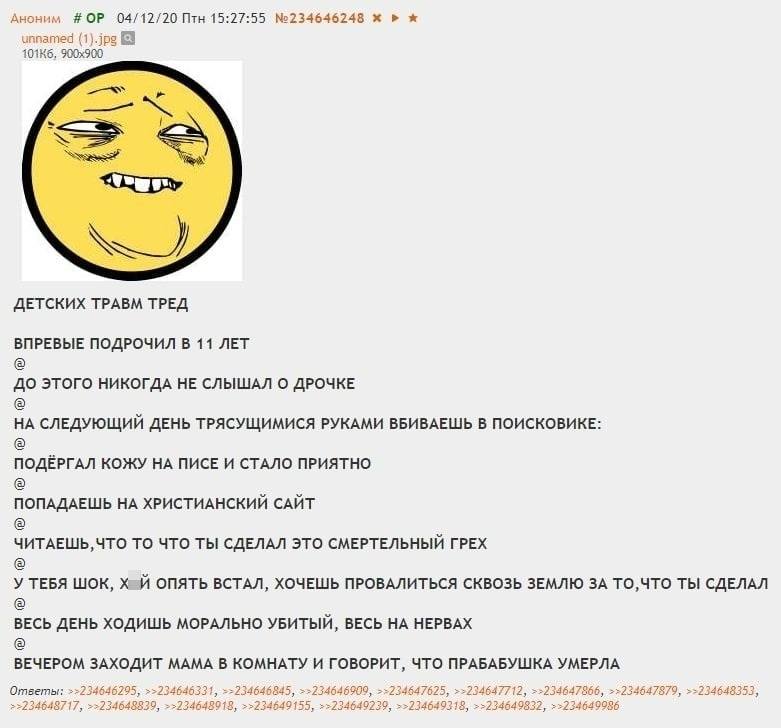 ДЕТСКИХ ТРАВМ ТРЕД
ВПРЕВЫЕ ПОДРОЧИЛ В 11 ЛЕТ
ДО ЭТОГО НИКОГДА НЕ СЛЫШАЛ О ДРОЧКЕ
EA СЛЕДУЮЩИЙ ДЕНЬ ТРЯСУЩИМИСЯ РУКАМИ ВБИВАЕШЬ В ПОИСКОВИКЕ:
ПОДЁРГАЛ КОЖУ НА ПИСЕ И СТАЛО ПРИЯТНО
ПАДАЕШЬ НА ХРИСТИАНСКИЙ САЙТ
ЧИТАЕШЬ, ЧТО ТО ЧТО ТЫ СДЕЛАЛ ЭТО СМЕРТЕЛЬНЫЙ ГРЕХ
У ТЕБЯ ШОК, ЙУХ ОПЯТЬ ВСТАЛ, ХОЧЕШЬ ПРОВАЛИТЬСЯ СКВОЗЬ ЗЕМЛЮ ЗА ТО,ЧТО ТЫ СДЕЛАЛ
ВЕСЬ ДЕНЬ ХОДИШЬ МОРАЛЬНО УБИТЫЙ, ВЕСЬ НА НЕРВАХ
ВЕЧЕРОМ ЗАХОДИТ МАМА В КОМНАТУ И ГОВОРИТ, ЧТО ПРАБАБУШКА УМЕРЛА