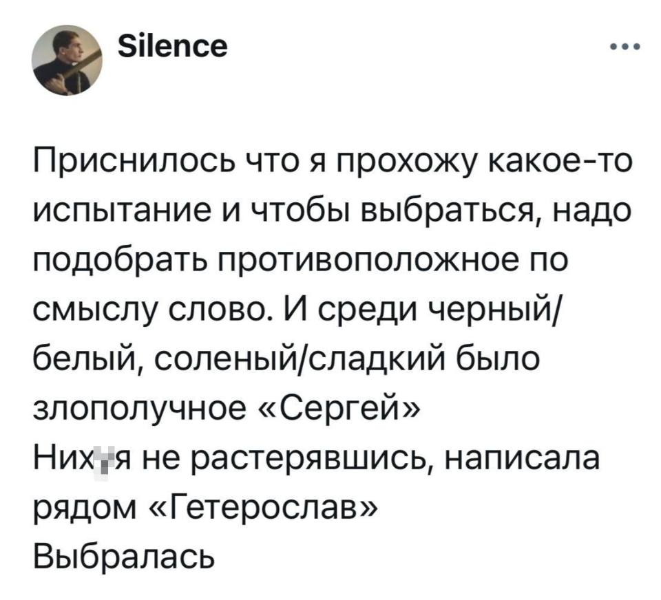 Приснилось что я прохожу какое-то испытание и чтобы выбраться, надо подобрать противоположное по смыслу слово. И среди черный/белый, соленый/сладкий было злополучное «Сергей».
Них*я не растерявшись, написала рядом «Гетерослав».
Выбралась.