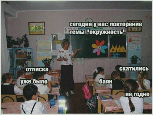 Учительница:
– Сегодня у нас повторение темы «окружность».
Дети:
– Уже было...
– Отписка..
– Баян..
– Скатились..
– Не годно..