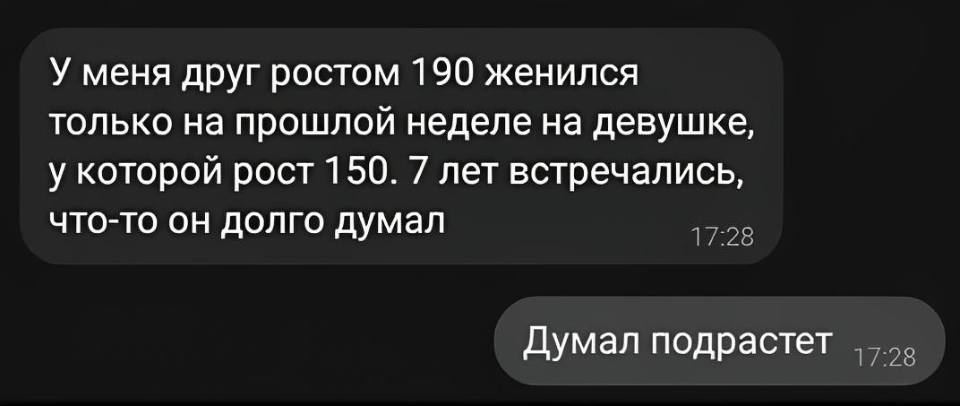 – У меня друг ростом 190 женился только на прошлой неделе на девушке, у которой рост 150. 7 лет встречались, что-то он долго думал.
– Думал подрастёт.