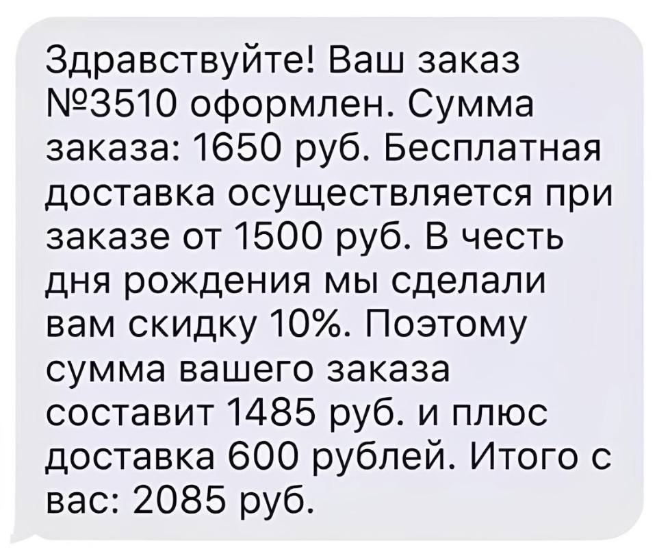 Здравствуйте! Ваш заказ №3510 оформлен. Сумма заказа: 1650 руб. Бесплатная доставка осуществляется при заказе от 1500 руб. В честь дня рождения мы сделали вам скидку 10%. Поэтому сумма вашего заказа составит 1485 руб. и плюс доставка 600 рублей. Итого с вас: 2085 руб.