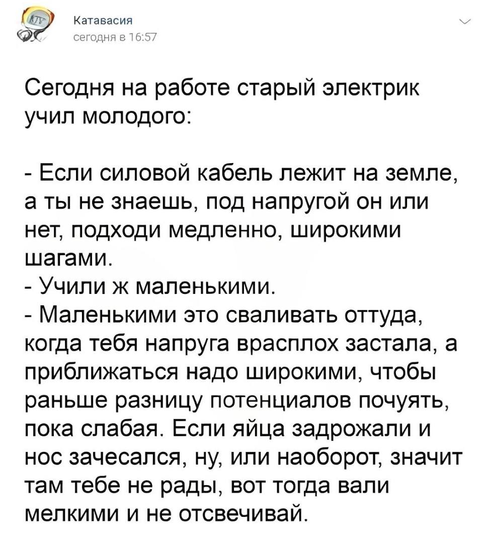 Сегодня на работе старый электрик учил молодого:
– Если силовой кабель лежит на земле, а ты не знаешь, под напругой он или нет, подходи медленно, широкими шагами.
– Учили ж маленькими.
– Маленькими это сваливать оттуда, когда тебя напруга врасплох застала, а приближаться надо широкими, чтобы раньше разницу потенциалов почуять, пока слабая. Если яйца задрожали и нос зачесался, ну, или наоборот, значит там тебе не рады, вот тогда вали мелкими и не отсвечивай.