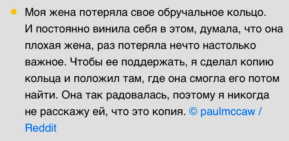 Моя жена потеряла свое обручальное кольцо. И постоянно винила себя в этом, думала, что она плохая жена, раз потеряла нечто настолько важное. Чтобы ее поддержать, я сделал копию кольца и положил там, где она смогла его потом найти. Она так радовалась, поэтому я никогда не расскажу ей, что это копия.