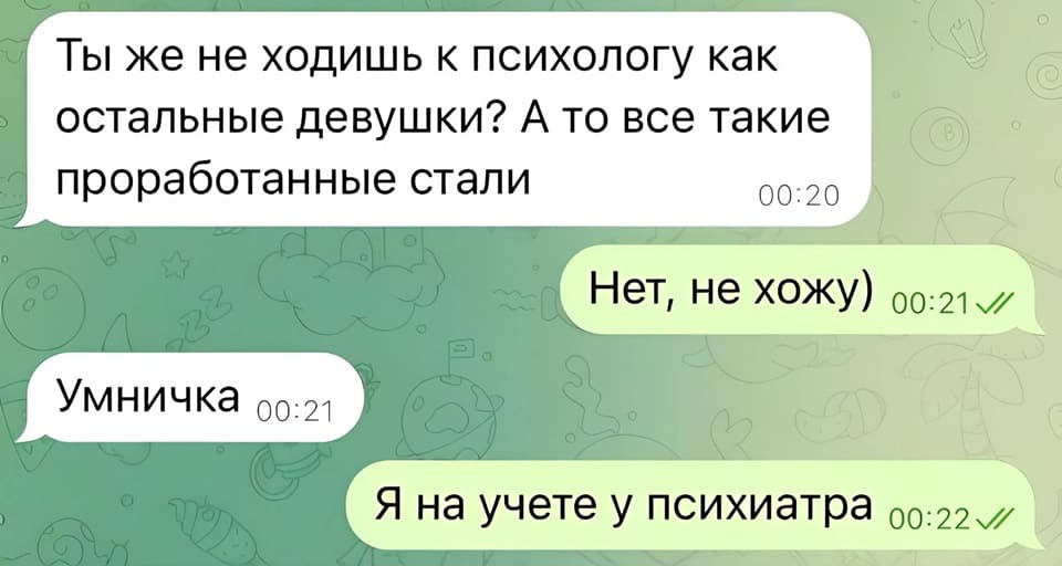 – Ты же не ходишь к психологу как остальные девушки? А то все такие проработанные стали.
– Нет, не хожу)
– Умничка.
– Я на учёте у психиатра.