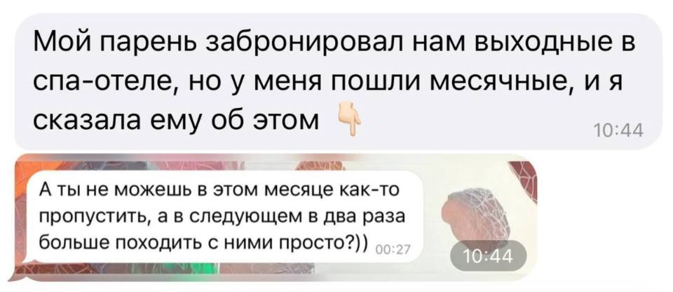 Мой парень забронировал нам выходные в спа-отеле, но у меня пошли месячные, и я сказала ему об этом.
– А ты не можешь в этом месяце как-то пропустить, а в следующем в два раза больше походить с ними просто?))