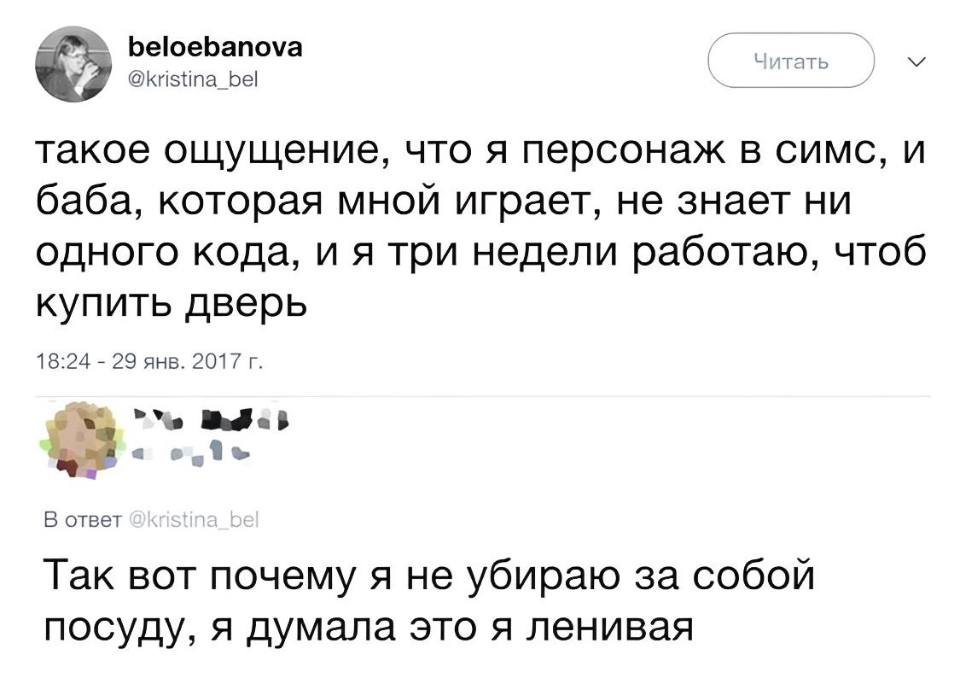 – Такое ощущение, что я персонаж в симс, и баба, которая мной играет, не знает ни одного кода, и я три недели работаю, чтоб купить дверь
– Так вот почему я не убираю за собой посуду, я думала это я ленивая.