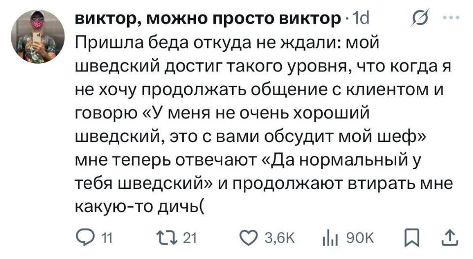 Пришла беда откуда не ждали: мой шведский достиг такого уровня, что когда я не хочу продолжать общение с клиентом и говорю «У меня не очень хороший шведский, это с вами обсудит мой шеф» мне теперь отвечают «Да нормальный у тебя шведский» и продолжают втирать мне какую-то дичь.