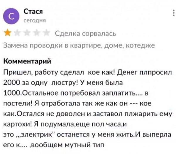 Стася
сегодня
*Одна звезда* Сделка сорвалась
Замена проводки в квартире, доме, коттедже
Комментарий:
Пришел, работу сделал кое как! Денег попросил 2000 за одну люстру! У меня была 1000. Остальное потребовал заплатить.... В постели! Я отработала так же как он --- кое как. Остался не доволен и заставил пожарить ему картохи! Я подумала, еще пол часа, и это электрик останется у меня жить. И выперла его к.... ‚ вообщем мутный тип.