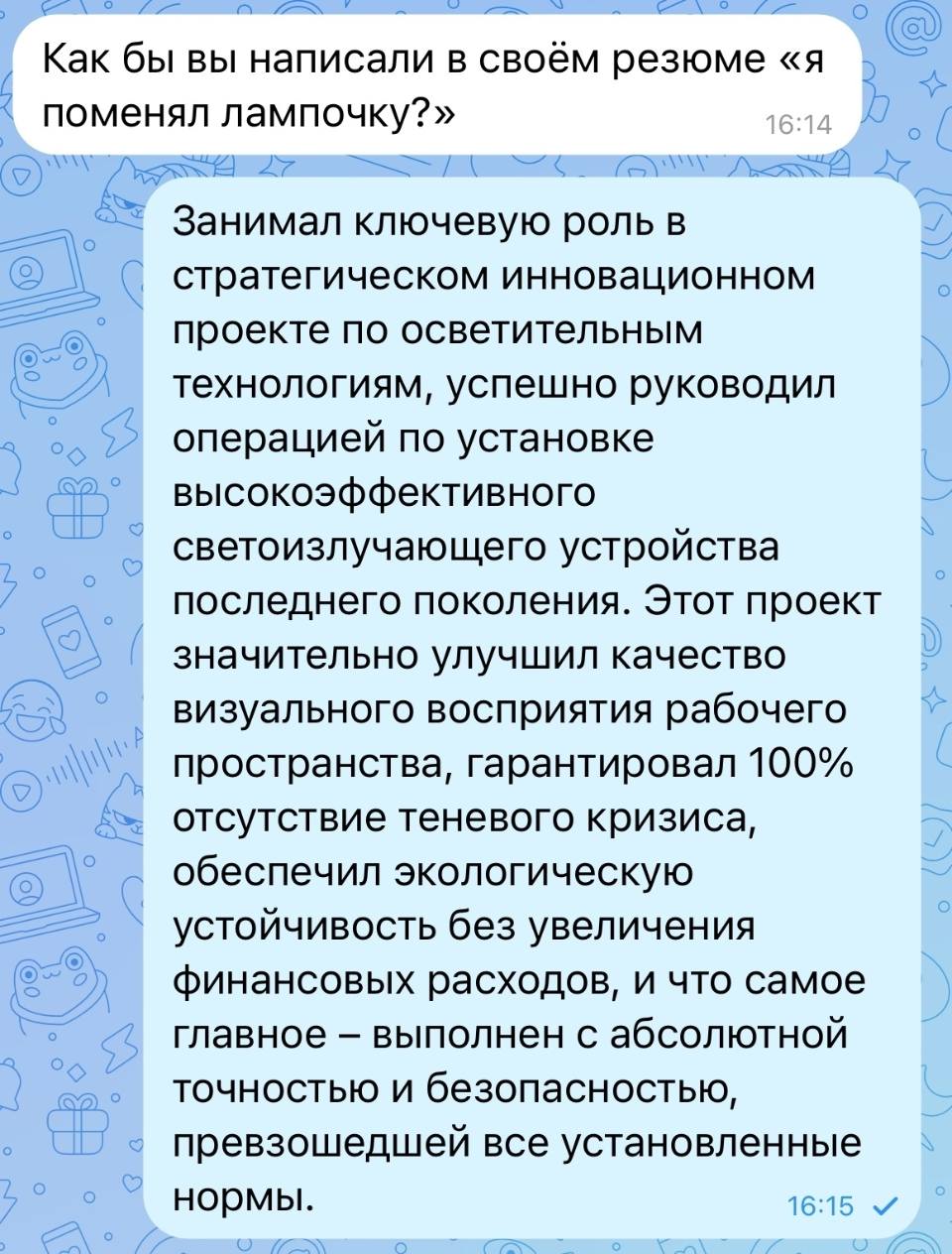 – Как бы вы написали в своём резюме «я поменял лампочку?»
– Занимал ключевую роль в стратегическом инновационном проекте по осветительным технологиям, успешно руководил операцией по установке высокоэффективного светоизлучающего устройства последнего поколения. Этот проект значительно улучшил качество визуального восприятия рабочего пространства, гарантировал 100% отсутствие теневого кризиса, обеспечил экологическую устойчивость без увеличения финансовых расходов, и что самое главное — выполнен с абсолютной точностью и безопасностью, превзошедшей все установленные нормы.