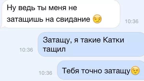 – Ну ведь ты меня не затащишь на свидание.
– Затащу, я такие Катки тащил. Тебя точно затащу.