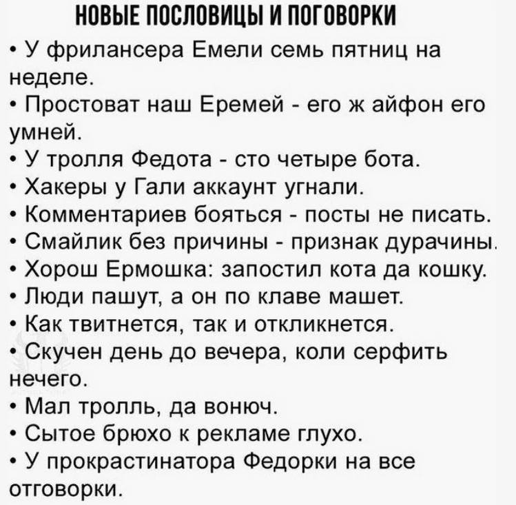 НОВЫЕ ПОСЛОВИЦЫ И ПОГОВОРКИ
* У фрилансера Емели семь пятниц на неделе.
* Простоват наш Еремей – его ж айфон его умней.
* У тролля Федота – сто четыре бота.
* Хакеры у Гали аккаунт угнали.
* Комментариев бояться – посты не писать.
* Смайлик без причины – признак дурачины.
* Хорош Ермошка: запостил кота да кошку.
* Люди пашут, а он по клаве машет.
* Как твитнется, так и откликнется.
* Скучен день до вечера, коли серфить нечего.
* Мал тролль, да вонюч.
* Сытое брюхо к рекламе глухо.
* У прокрастинатора Федорки на все отговорки.