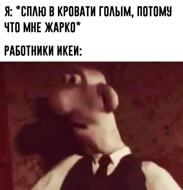Я: *СПЛЮ В КРОВАТИ ГОЛЫМ, ПОТОМУ ЧТО МНЕ ЖАРКО*
*РАБОТНИКИ ИКЕЙ*