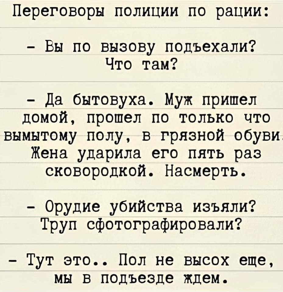 Переговоры полиции по рации:
– Вы по вызову подъехали? Что там?
– Да бытовуха. Муж пришёл домой, прошёл по только что вымытому полу, в грязной обуви. Жена ударила его пять раз сковородкой. Насмерть.
– Орудие убийства изъяли? Труп сфотографировали?
– Тут это.. Пол не высох ещё, мы в подъезде ждём.