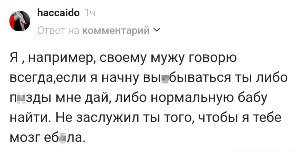 Я‚ например, своему мужу говорю всегда, если я начну вы*бываться ты либо п*зды мне дай, либо нормальную бабу найти. Не заслужил ты того, чтобы я тебе мозг еб*ла.