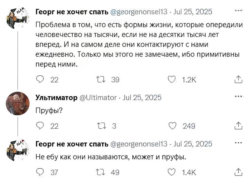 – Проблема в том, что есть формы жизни, которые опередили человечество на тысячи, если не на десятки тысяч лет вперед. И на самом деле они контактируют с нами ежедневно. Только мы этого не замечаем, ибо примитивны перед ними.
– Пруфы?
– Не ебу как они называются, может и пруфы.