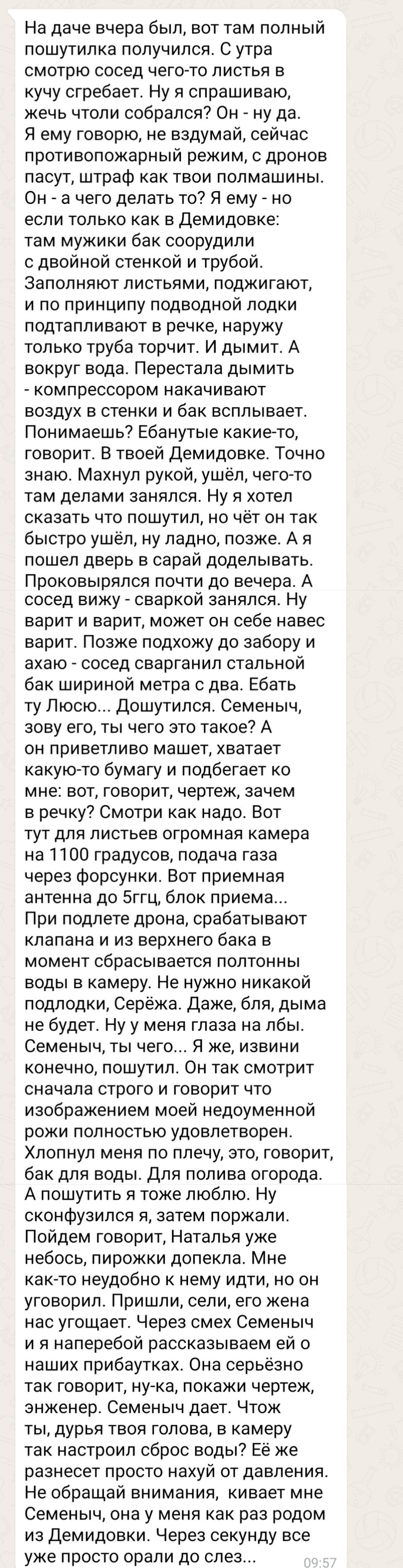 На даче вчера был, вот там полный пошутилка получился. С утра смотрю сосед чего-то листья в кучу сгребает. Ну я спрашиваю, жечь чтоли собрался? Он – ну да. Я ему говорю, не вздумай, сейчас противопожарный режим, с дронов пасут, штраф как твои полмашины. Он – а чего делать то? Я ему – но если только как в Демидовке: там мужики бак соорудили с двойной стенкой и трубой. Заполняют листьями, поджигают, и по принципу подводной лодки подтапливают в речке, наружу только труба торчит. И дымит. А вокруг вода. Перестала дымить – компрессором накачивают воздух в стенки и бак всплывает. Понимаешь? Еб*нутые какие-то, говорит. В твоей Демидовке. Точно знаю. Махнул рукой, ушёл, чего-то там делами занялся. Ну я хотел сказать что пошутил, но чёт он так быстро ушёл, ну ладно, позже. А я пошел дверь в сарай доделывать. Проковырялся почти до вечера. А сосед вижу – сваркой занялся. Ну варит и варит, может он себе навес варит. Позже подхожу до забору и ахаю – сосед сварганил стальной бак шириной метра с два. Еб*ть ту Люсю... Дошутился. Семеныч, зову его, ты чего это такое? А он приветливо машет, хватает какую-то бумагу и подбегает ко мне: вот, говорит, чертеж, зачем в речку? Смотри как надо. Вот тут для листьев огромная камера на 1100 градусов, подача газа через форсунки. Вот приемная антенна до 5ггц, блок приема... При подлете дрона, срабатывают клапана и из верхнего бака в момент сбрасывается полтонны воды в камеру. Не нужно никакой подлодки, Серёжа. Даже, бля, дыма не будет. Ну у меня глаза на лбы. Семеныч, ты чего... Я же, извини конечно, пошутил. Он так смотрит сначала строго и говорит что изображением моей недоуменной рожи полностью удовлетворен. Хлопнул меня по плечу, это, говорит, бак для воды. Для полива огорода. А пошутить я тоже люблю. Ну сконфузился я, затем поржали. Пойдем говорит, Наталья уже небось, пирожки допекла. Мне как-то неудобно к нему идти, но он уговорил. Пришли, сели, его жена нас угощает. Через смех Семеныч и я наперебой рассказываем ей о наших прибаутках. Она серьёзно так говорит, ну-ка, покажи чертеж, энженер. Семеныч дает. Чтож ты, дурья твоя голова, в камеру так настроил сброс воды? Её же разнесет просто нахуй от давления. Не обращай внимания, кивает мне Семеныч, она у меня как раз родом из Демидовки. Через секунду все уже просто орали до слез...