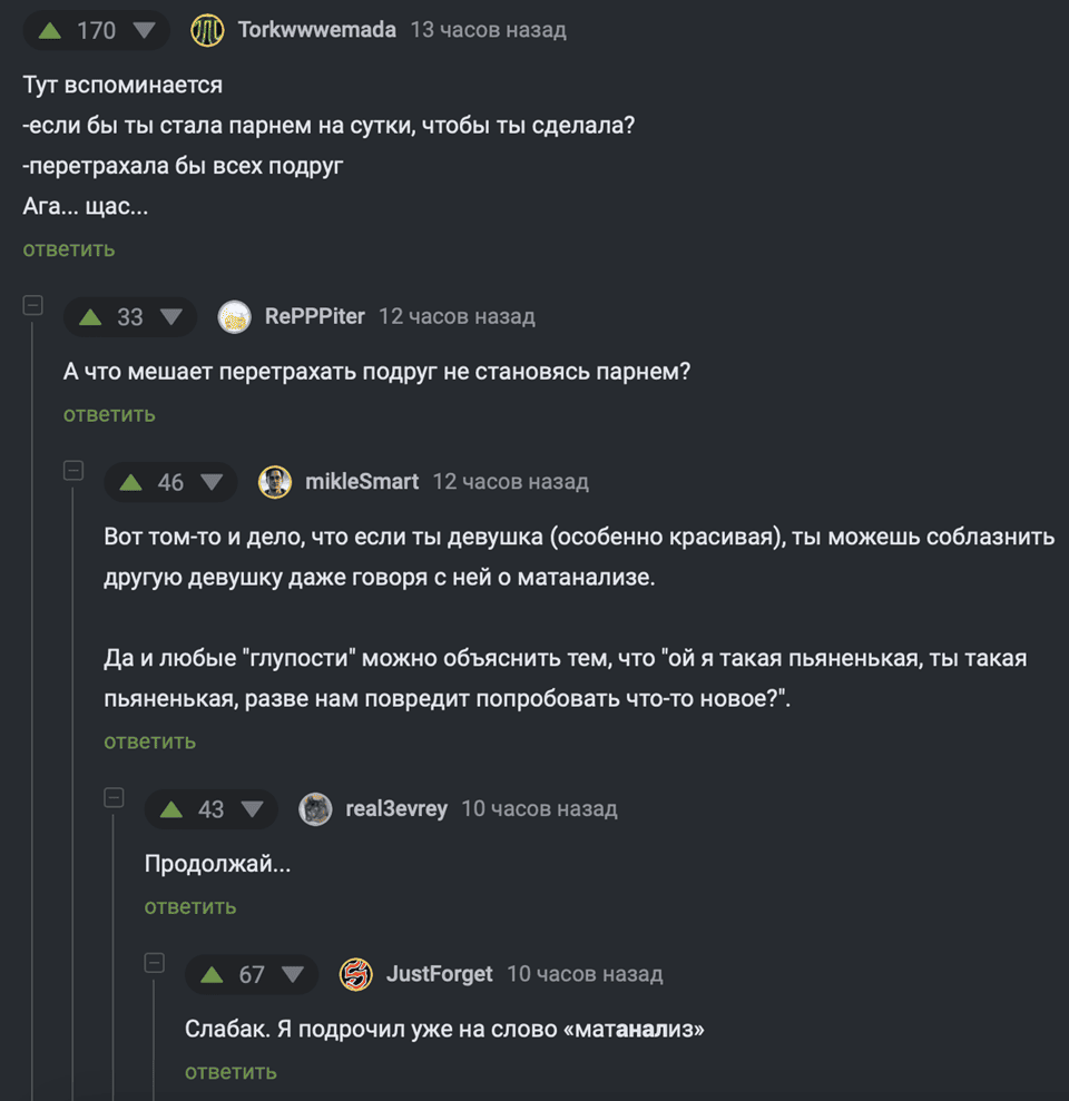 Тут вспоминается
– Если бы ты стала парнем на сутки, чтобы ты сделала?
– Перетрахала бы всех подруг.
Ara... щас...
– А что мешает перетрахать подруг не становясь парнем?
– Вот том-то и дело. что если ты девушка (особенно красивая), ты можешь соблазнить другую девушку даже говоря с ней о матанализе. Да и любые глупости можно объяснить тем, что ой я такая пьяненькая, ты такая пьяненькая, разве нам повредит попробовать что-то новое?
– Продолжай...
– Слабак. Я подрочил уже на слово «матанализ».