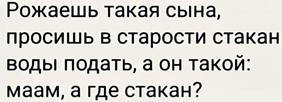 Рожаешь такая сына, просишь в старости стакан воды подать, а он такой: маам, а где стакан?