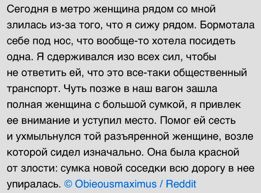 Сегодня в метро женщина рядом со мной злилась из-за того, что я сижу рядом. Бормотала себе под нос, что вообще-то хотела посидеть одна. Я сдерживался изо всех сил, чтобы не ответить ей, что это все-таки общественный транспорт. Чуть позже в наш вагон зашла полная женщина с большой сумкой, я привлек ее внимание и уступил место. Помог ей сесть и ухмыльнулся той разъяренной женщине, возле которой сидел изначально. Она была красной от злости: сумка новой соседки всю дорогу в нее упирались.