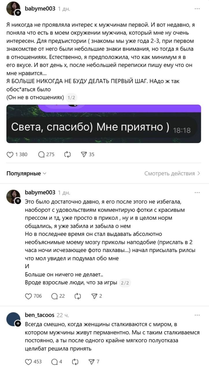 – Я никогда не проявляла интерес к мужчинам первой. И вот недавно, я поняла что есть в моем окружении мужчина, который мне ну очень интересен. Для предъистории ( знакомы мы уже года 2-3, при первом знакомстве от него были небольшие знаки внимания, но тогда я была в отношенияях. Естественно, я предположила, что как минимум я в его вкусе. И вот день х, после небольшей переписки пишу ему что он мне нравится... Я БОЛЬШЕ НИКОГДА НЕ БУДУ ДЕЛАТЬ ПЕРВЫЙ ШАГ. НАдо ж так
обос*аться было (Он не в отношениях) 1/2 Света, спасибо) Мне приятно )
– Это было достаточно давно, я его после этого не избегала, наоборот с удовольствиям комментирую фотки с красивым прессом и тд, уже просто в прикол ‚ ну и в целом норм общались, я уже забила и забыла о нем. Но в последнее время он стал выдавать абсолютно необъяснимые моему мозгу приколы наподобие (прислать в 2 часа ночи исчезающее фото пахлавы...) начал присылать рилсы что мол увидел и подумал обо мне и Больше он ничего не делает.. Вроде взрослые люди, что за игры_2/2
– Всегда смешно, когда женщины сталкиваются с миром, в котором мужчины живут перманентно. Мы с таким сталкиваемся постоянно, а ты после одного крайне мягкого полуотказа целибат решила принять.