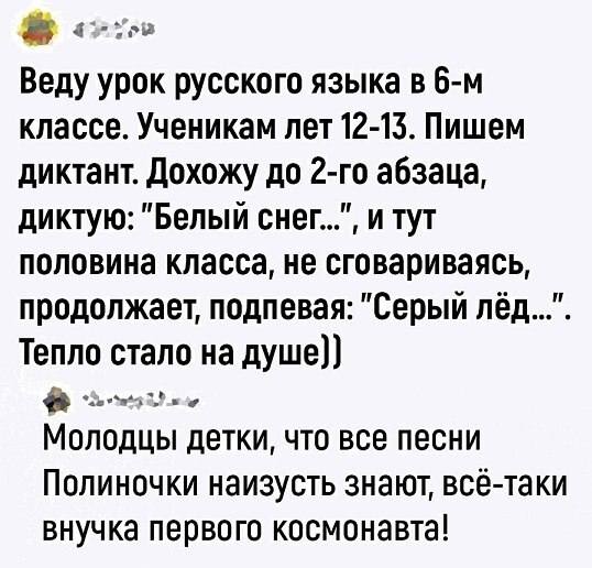 – Веду урок русского языка в 6-м классе. Ученикам лет 12-15. Пишем диктант. Дохожу до 2-го абзаца, диктую: «Белый снег...», и тут половина класса, не сговариваясь, продолжает, подпевая: «Серый лёд...». Тепло стало на душе))
– Молодцы детки, что все песни Полиночки наизусть знают, всё-таки внучка первого космонавта!