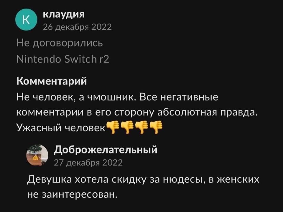 Клаудия
26 декабря 2022
He договорились
Nintendo Switch r2
Комментарий:
– Не человек, а чмошник. Все негативные комментарии в его сторону абсолютная правда. Ужасный человек!
@ Доброжелательный
27 декабря 2022
– Девушка хотела скидку за нюдесы, в женских не заинтересован.