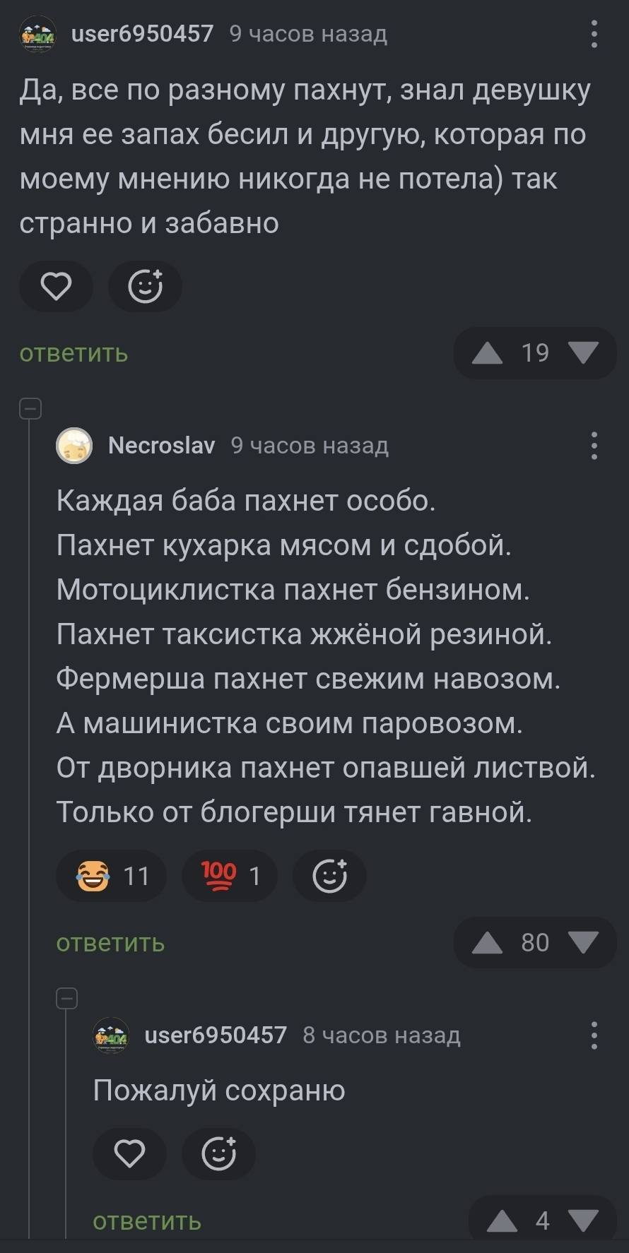 – Да, все по разному пахнут, знал девушку мня ее запах бесил и другую, которая по моему мнению никогда не потела) так странно и забавно.
– Каждая баба пахнет особо.
Пахнет кухарка мясом и сдобой.
Мотоциклистка пахнет бензином.
Пахнет таксистка жжёной резиной.
Фермерша пахнет свежим навозом.
А машинистка своим паровозом.
От дворника пахнет опавшей листвой.
Только от блогерши тянет гавной.
– Пожалуй сохраню.