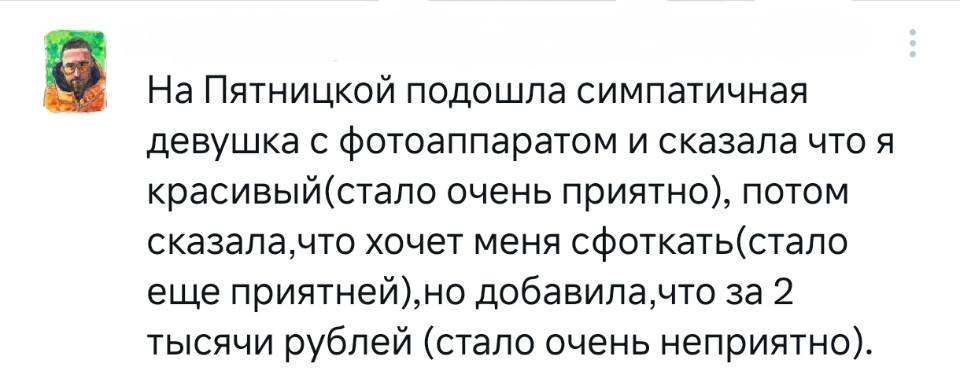 На Пятницкой подошла симпатичная девушка с фотоаппаратом и сказала что я красивый(стало очень приятно), потом сказала, что хочет меня сфоткать (стало ещё приятней), но добавила, что за 2 тысячи рублей (стало очень неприятно).