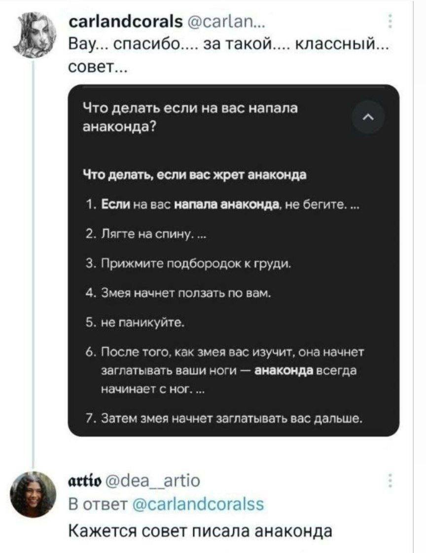 – Вау... спасибо.... за такой.... классный... совет...
Что делать если на вас напала анаконда?
1. Если на вас напала анаконда, не бегите....
2. Лягте на спину...
3. Прижмите подбородок к груди.
4. Змея начнёт ползать по вам.
5. Не паникуйте...
6. После того, как змея вас изучит, она начнет заглатывать ваши ноги — анаконда всегда начинает с ног....
7. Затем змея начнет заглатывать вас дальше.
– Кажется совет писала анаконда...