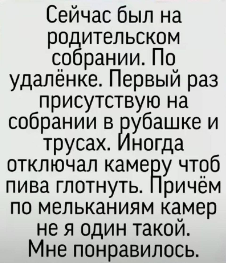 Сейчас был на родительском собрании. По удалёнке. Первый раз присутствую на собрании в рубашке и трусах. Иногда отключал камеру чтоб пива глотнуть. Причём по мельканиям камер не я один такой. Мне понравилось.