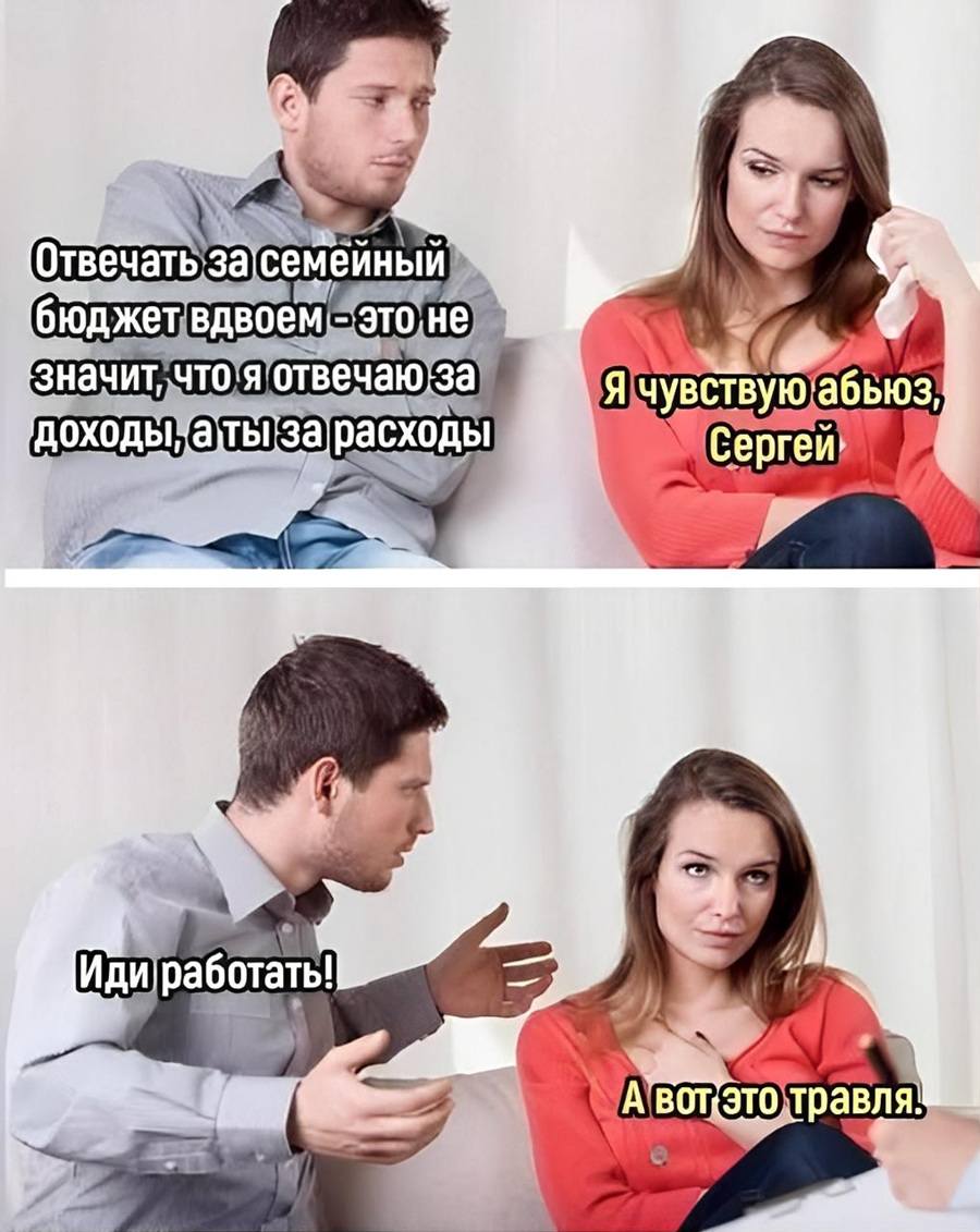 – Отвечать за семейный бюджет вдвоем — это не значит, что я отвечаю за доходы, а ты за расходы.
– Я чувствую абьюз, Сергей!
– Иди работать!
– А вот это — травля!
