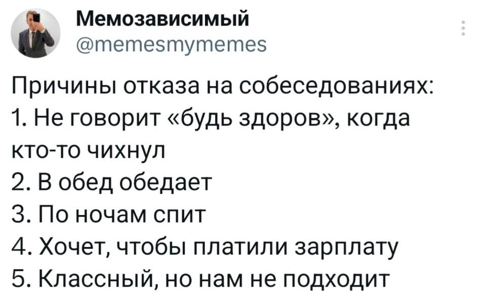 Причины отказа на собеседованиях:
1. Не говорит «будь здоров», когда кто-то чихнул.
2. В обед обедает.
З. По ночам спит.
4. Хочет, чтобы платили зарплату.
5. Классный, но нам не подходит.