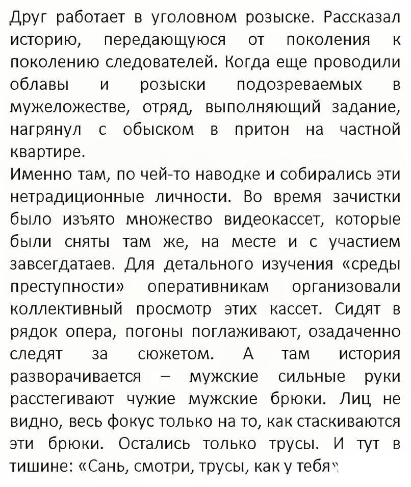 Друг работает в уголовном розыске. Рассказал историю, передающуюся от поколения к поколению следователей. Когда еще проводили облавы и розыски подозреваемых в мужеложестве, отряд, выполняющий задание, нагрянул с обыском в притон на частной квартире. Именно там, по чей-то наводке и собирались эти нетрадиционные личности. Во время зачистки было изъято множество видеокассет, которые были сняты там же, на месте и с участием завсегдатаев. Для детального изучения «среды преступности» оперативникам организовали коллективный просмотр этих кассет. Сидят B рядок опера, погоны поглаживают, озадаченно следят за сюжетом. А там история разворачивается — мужские сильные руки расстегивают чужие мужские брюки. Лиц не видно, весь фокус только на то, как стаскиваются эти брюки. Остались только трусы. И тут в тишине: «Сань, смотри, трусы, как у тебя».
