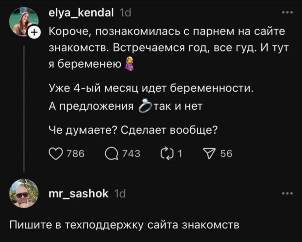 – Короче, познакомилась с парнем на сайте знакомств. Встречаемся год, все гуд. И тут я беременею. Уже 4-ый месяц идёт беременности. А предложения так и нет. Че думаете? Сделает вообще?
– Пишите в техподдержку сайта знакомств.
