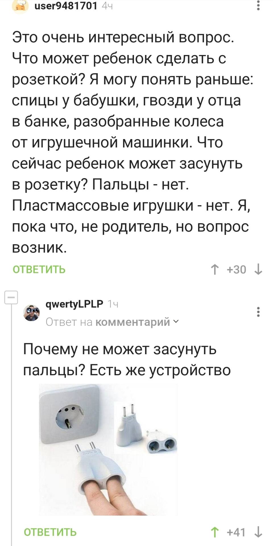 – Это очень интересный вопрос. Что может ребенок сделать с розеткой? Я могу понять раньше: спицы у бабушки, гвозди у отца в банке, разобранные колеса от игрушечной машинки. Что сейчас ребенок может засунуть в розетку? Пальцы – нет. Пластмассовые игрушки – нет. Я, пока что, не родитель, но вопрос возник.
– Почему не может засунуть пальцы? Есть же специальное устройство.