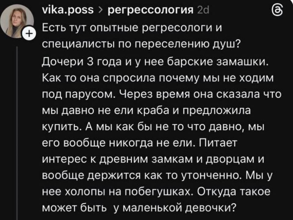 Есть тут опытные регресологи и специалисты по переселению душ? Дочери 3 года и у нее барские замашки. Как то она спросила почему мы не ходим под парусом. Через время она сказала что мы давно не ели краба и предложила купить. А мы как бы не то что давно, мы его вообще никогда не ели. Питает интерес к древним замкам и дворцам и вообще держится как то утонченно. Мы у нее холопы на побегушках. Откуда такое может быть у маленькой девочки?