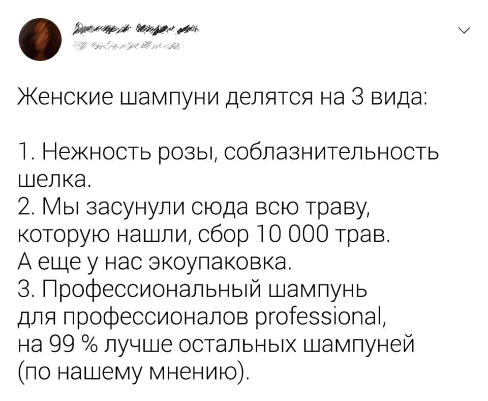 Женские шампуни делятся на З вида:
1. Нежность розы, соблазнительность шелка.
2. Мы засунули сюда всю траву, которую нашли, сбор 10 000 трав. А ещё у нас экоупаковка.
3. Профессиональный шампунь для профессионалов professional, на 99 % лучше остальных шампуней (по нашему мнению).