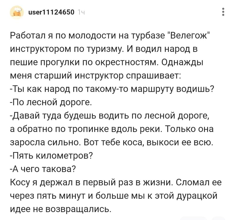 Работал я по молодости на турбазе «Велегож» инструктором по туризму. И водил народ в пешие прогулки по окрестностям. Однажды меня старший инструктор спрашивает: 
— Ты как народ по такому-то маршруту водишь?
— По лесной дороге.
— Давай туда будешь водить по лесной дороге, а обратно по тропинке вдоль реки. Только она заросла сильно. Вот тебе коса, выкоси ее всю.
— Пять километров?
— А чего такова?
Косу я держал в первый раз в жизни. Сломал ее через пять минут и больше мы к этой дурацкой идее не возвращались.