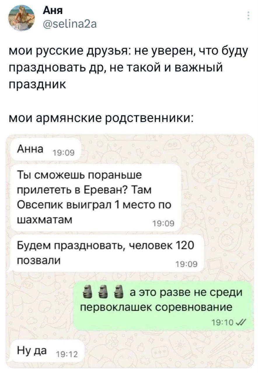 Мои русские друзья: не уверен, что буду праздновать др, не такой и важный праздник.
Мои армянские родственники:
– Анна. Ты сможешь пораньше прилететь в Ереван? Там Овсепик выиграл 1 место по шахматам. Будем праздновать, человек 120 позвали.
– А это разве не среди первоклашек соревнование?
– Ну да.