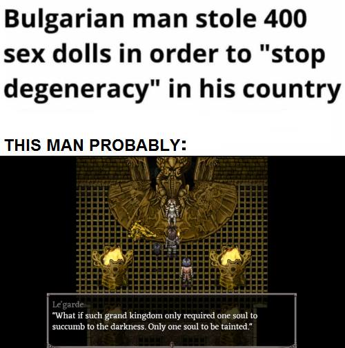 Bulgarian man stole 400 sex dolls in order to «stop degeneracy» in his country.
THIS MAN PROBABLY:
Le'garde
«What if such grand kingdom only required one soul to succumb to the darkness. Only one soul to be tainted.»

Перевод:
Мужчина из Болгарии украл 400 секс-кукол чтобы «остановить дегенерацию» в его стране.
Этот человек предположительно:
«Что если ради такого великого королевства лишь одну душу придётся окунуть во тьму? Лишь одна душа будет запятнана.»