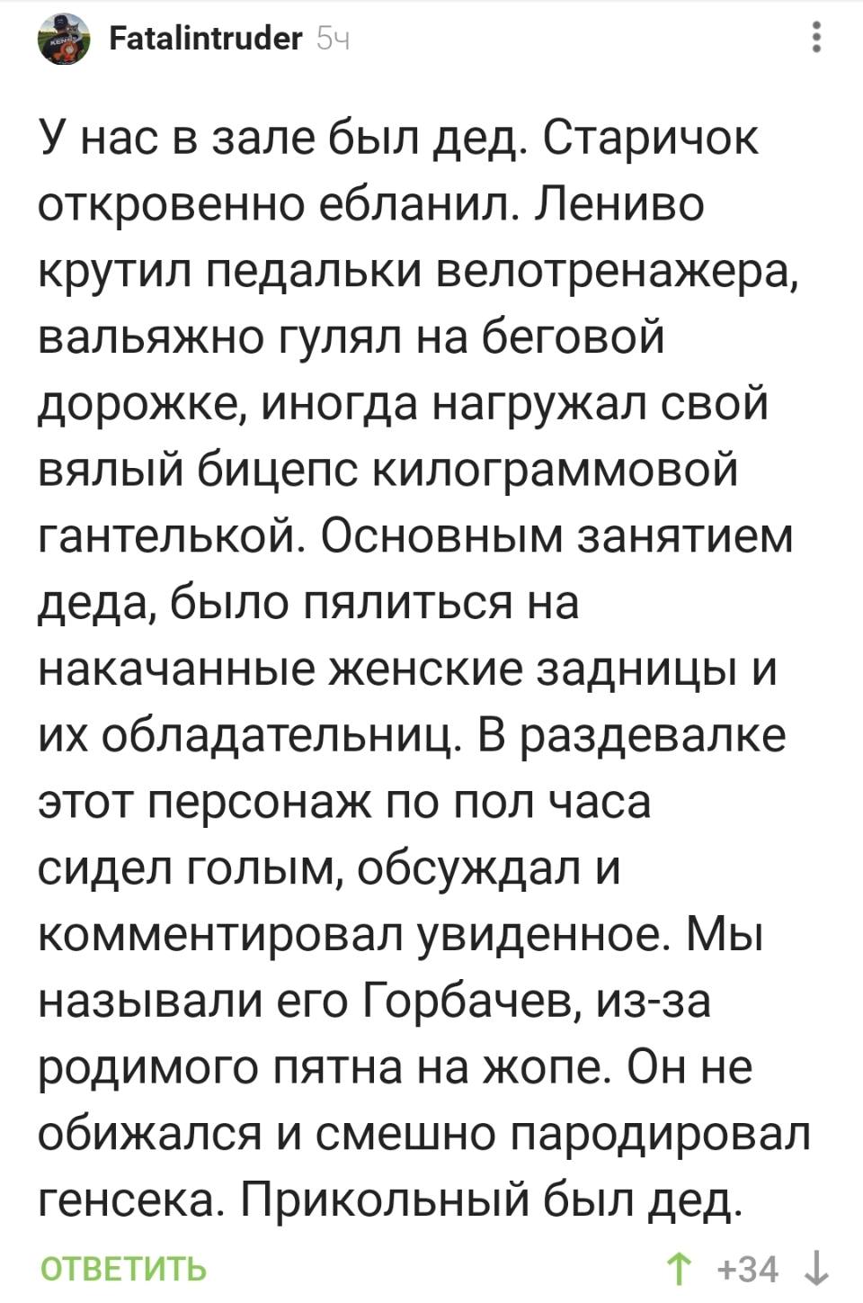 У нас в зале был дед. Старичок откровенно еблнил. Лениво крутил педальки велотренажера, вальяжно гулял на беговой дорожке, иногда нагружал свой вялый бицепс килограммовой гантелькой. Основным занятием деда, было пялиться на накачанные женские задницы и их обладательниц. В раздевалке этот персонаж по пол часа сидел голым, обсуждал и комментировал увиденное. Мы называли его Горбачев, из-за родимого пятна на жопе. Он не обижался и смешно пародировал генсека. Прикольный был дед.