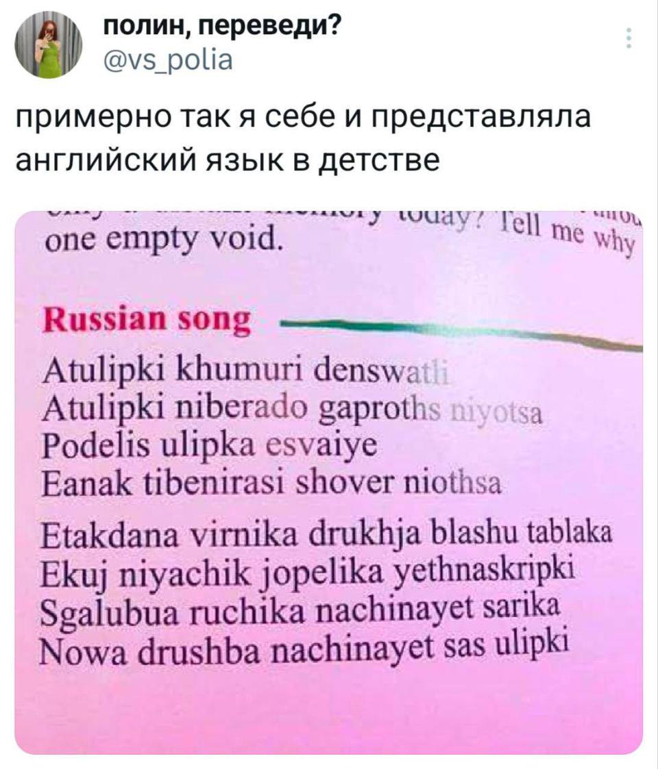 Примерно так я себе и представляла английский язык в детстве:
Russian song ————
Atulipki khumuri denswatf
Atulipki niberado gaproths wyotsa
Podelis ulipka esvaiye
Eanak tibenirasi shover niothsa
Etakdana vimika drukhja blashu tablaka
ЕКиј niyachik jopelika yethnaskripki
Sgalubua ruchika nachinayet sarika
Nowa drushba nachinayet sas ulipki