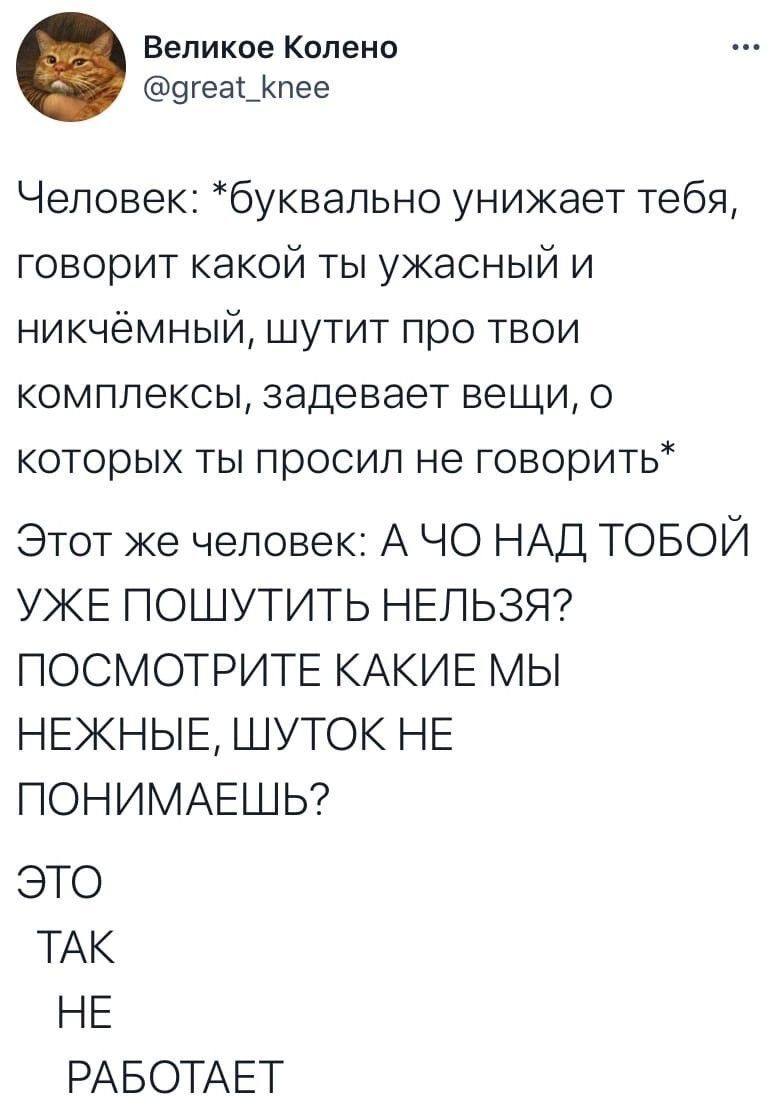 Человек: *буквально унижает тебя, говорит какой ты ужасный и никчёмный, шутит про твои комплексы, задевает вещи, о которых ты просил не говорить*
Этот же человек: А ЧО НАД ТОБОЙ УЖЕ ПОШУТИТЬ НЕЛЬЗЯ? ПОСМОТРИТЕ КАКИЕ МЫ НЕЖНЫЕ, ШУТОК НЕ ПОНИМАЕШЬ?
ЭТО ТАК НЕ РАБОТАЕТ