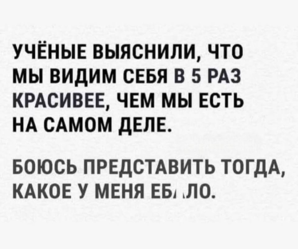 УЧЁНЫЕ ВЫЯСНИЛИ, ЧТО МЫ ВИДИМ СЕБЯ В 5 РАЗ КРАСИВЕЕ, ЧЕМ МЫ ЕСТЬ НА САМОМ ДЕЛЕ.
БОЮСЬ ПРЕДСТАВИТЬ ТОГДА, КАКОЕ У МЕНЯ ЕБ*ЛО.