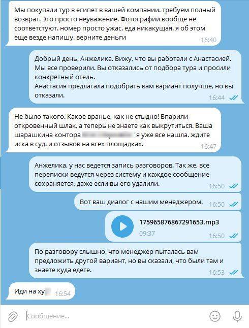 – Мы покупали тур в Египет в вашей компании, требуем полный возврат. Это просто неуважение. Фотографии вообще не соответствуют. Номер просто ужас, еда никакущая, я об этом еще везде напишу. верните деньги.
– Добрый день, Анжелика. Вижу, что вы работали с Анастасией. Мы всё проверили. Вы отказались от подбора тура и просили конкретный отель. Анастасия предлагала подобрать вам вариант получше, но вы отказали. 
– Не было такого. Какое вранье, как не стыдно! Впарили откровенный шлак, а теперь незнаете как выкрутиться. Ваша шарашкина контора яуже все нашла. ждите иска в суд.и отзывов на всех площадках.
– Анжелика, у нас ведется запись разговоров. Так же, все переписки ведутся через систему и каждое сообщение сохраняется, даже если вы его удалили. Вот ваш диалог с нашим менеджером. 175965876867291653.mp3 По разговору слышно, что менеджер пыталась вам предложить другой вариант‚ но вы сказали, что были там и
знаете куда едете.
– Иди на ху!