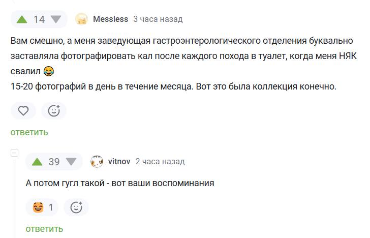 – Вам смешно, а меня заведующая гастроэнтерологического отделения буквально заставляла фотографировать кал после каждого похода в туалет, когда меня НЯК свалил. 15-20 фотографий в день в течение месяца. Вот это была коллекция конечно.
– А потом гугл такой – вот ваши воспоминания.