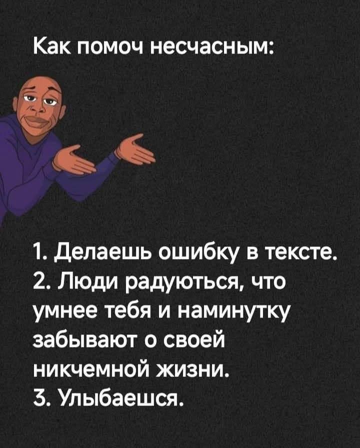Как помоч несчасным:
1. Делаешь ошибку в тексте.
2. Люди радуються, что умнее тебя и наминутку забывают о своей никчемной жизни.
5. Улыбаешся.